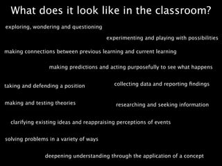 What does it look like in the classroom?
exploring, wondering and questioning

                                        experimenting and playing with possibilities

making connections between previous learning and current learning


                 making predictions and acting purposefully to see what happens


taking and defending a position            collecting data and reporting ﬁndings


making and testing theories                 researching and seeking information


  clarifying existing ideas and reappraising perceptions of events


solving problems in a variety of ways


               deepening understanding through the application of a concept
 