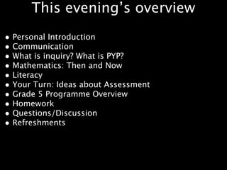This evening’s overview
• Personal Introduction
• Communication
• What is inquiry? What is PYP?
• Mathematics: Then and Now
• Literacy
• Your Turn: Ideas about Assessment
• Grade 5 Programme Overview
• Homework
• Questions/Discussion
• Refreshments
 