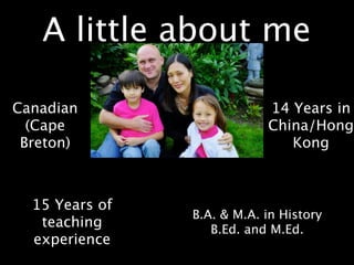A little about me

Canadian                    14 Years in
  (Cape                     China/Hong
 Breton)                       Kong



  15 Years of
                B.A. & M.A. in History
   teaching        B.Ed. and M.Ed.
  experience
 