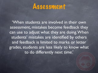 Assessment

 ‘When students are involved in their own
assessment, mistakes become feedback they
can use to adjust what they are doing. When
 students’ mistakes are identiﬁed by others
 and feedback is limited to marks or letter
grades, students are less likely to know what
         to do differently next time.’
 