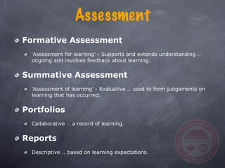 Assessment
Formative Assessment
  ‘Assessment for learning’ - Supports and extends understanding ..
  ongoing and involves feedback about learning.


Summative Assessment
  ‘Assessment of learning’ - Evaluative .. used to form judgements on
  learning that has occurred.


Portfolios
  Collaborative .. a record of learning.


Reports
  Descriptive .. based on learning expectations.
 
