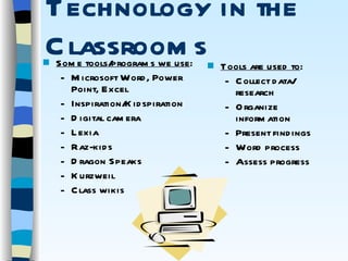 Technology in the Classrooms Tools are used to : Collect data/ research Organize information Present findings Word process Assess progress Some tools/programs we use : Microsoft Word, Power Point, Excel Inspiration/Kidspiration Digital camera Lexia Raz-kids Dragon Speaks Kurzweil Class wikis 