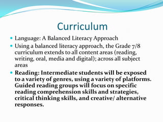 Curriculum
 Language: A Balanced Literacy Approach
 Using a balanced literacy approach, the Grade 7/8
curriculum extends to all content areas (reading,
writing, oral, media and digital); across all subject
areas
 Reading: Intermediate students will be exposed
to a variety of genres, using a variety of platforms.
Guided reading groups will focus on specific
reading comprehension skills and strategies,
critical thinking skills, and creative/ alternative
responses.
 