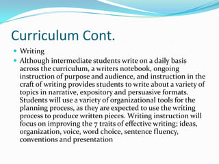 Curriculum Cont.
 Writing
 Although intermediate students write on a daily basis
across the curriculum, a writers notebook, ongoing
instruction of purpose and audience, and instruction in the
craft of writing provides students to write about a variety of
topics in narrative, expository and persuasive formats.
Students will use a variety of organizational tools for the
planning process, as they are expected to use the writing
process to produce written pieces. Writing instruction will
focus on improving the 7 traits of effective writing; ideas,
organization, voice, word choice, sentence fluency,
conventions and presentation
 