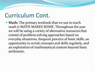 Curriculum Cont.
 Math: The primary textbook that we use to teach
math is MATH MAKES SENSE. Throughout the year
we will be using a variety of alternative resources that
consist of problem solving approaches based on
everyday situations, frequent practice of basic skills, an
opportunity to revisit concepts and skills regularly, and
an exploration of mathematical content beyond basic
arithmetic.
 