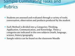 Sample Culminating Tasks and
Rubrics
 Students are assessed and evaluated through a variety of tools;
conversation, observation and products produced by the student
 Each Method is divided into 4 Categories; Thinking,
Application, Communication, and Knowledge. These 4
categories are indicated in the core subjects (math, language,
science, history/geography
 Sample rubrics can be found on the classroom Moodle
 