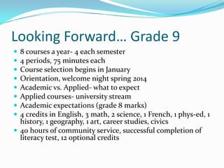 Looking Forward… Grade 9
 8 courses a year- 4 each semester
 4 periods, 75 minutes each
 Course selection begins in January
 Orientation, welcome night spring 2014
 Academic vs. Applied- what to expect
 Applied courses- university stream
 Academic expectations (grade 8 marks)
 4 credits in English, 3 math, 2 science, 1 French, 1 phys-ed, 1
history, 1 geography, 1 art, career studies, civics
 40 hours of community service, successful completion of
literacy test, 12 optional credits
 