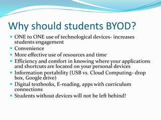 Why should students BYOD?
 ONE to ONE use of technological devices- increases
students engagement
 Convenience
 More effective use of resources and time
 Efficiency and comfort in knowing where your applications
and shortcuts are located on your personal devices
 Information portability (USB vs. Cloud Computing- drop
box, Google drive)
 Digital textbooks, E-reading, apps with curriculum
connections
 Students without devices will not be left behind!
 