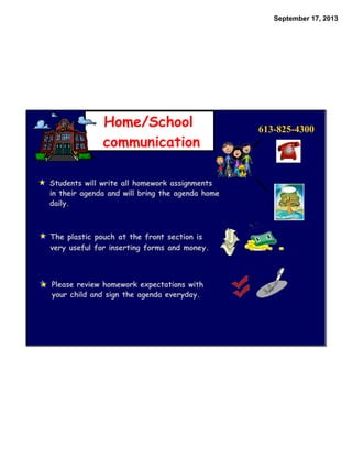 September 17, 2013
Home/School
communication
613-825-4300
Students will write all homework assignments
in their agenda and will bring the agenda home
daily.
The plastic pouch at the front section is
very useful for inserting forms and money.
Please review homework expectations with
your child and sign the agenda everyday.
 