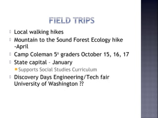  Local walking hikes 
 Mountain to the Sound Forest Ecology hike 
-April 
 Camp Coleman 5th graders October 15, 16, 17 
 State capital – January 
Supports Social Studies Curriculum 
 Discovery Days Engineering/Tech fair 
University of Washington ?? 
 