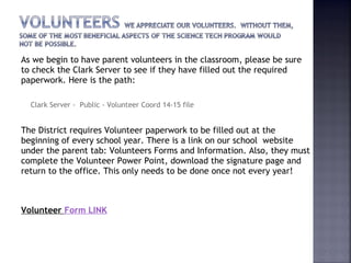 As we begin to have parent volunteers in the classroom, please be sure 
to check the Clark Server to see if they have filled out the required 
paperwork. Here is the path: 
Clark Server - Public - Volunteer Coord 14-15 file 
The District requires Volunteer paperwork to be filled out at the 
beginning of every school year. There is a link on our school website 
under the parent tab: Volunteers Forms and Information. Also, they must 
complete the Volunteer Power Point, download the signature page and 
return to the office. This only needs to be done once not every year! 
Volunteer Form LINK 
 