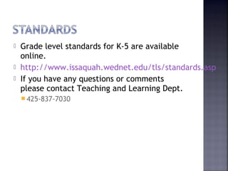  Grade level standards for K-5 are available 
online. 
 http://www.issaquah.wednet.edu/tls/standards.asp 
 If you have any questions or comments 
please contact Teaching and Learning Dept. 
425-837-7030 
 