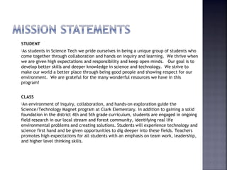 STUDENT 
As students in Science Tech we pride ourselves in being a unique group of students who 
come together through collaboration and hands on inquiry and learning. We thrive when 
we are given high expectations and responsibility and keep open minds. Our goal is to 
develop better skills and deeper knowledge in science and technology. We strive to 
make our world a better place through being good people and showing respect for our 
environment. We are grateful for the many wonderful resources we have in this 
program! 
CLASS 
An environment of inquiry, collaboration, and hands-on exploration guide the 
Science/Technology Magnet program at Clark Elementary. In addition to gaining a solid 
foundation in the district 4th and 5th grade curriculum, students are engaged in ongoing 
field research in our local stream and forest community, identifying real life 
environmental problems and creating solutions. Students will experience technology and 
science first hand and be given opportunities to dig deeper into these fields. Teachers 
promotes high expectations for all students with an emphasis on team work, leadership, 
and higher level thinking skills. 
 