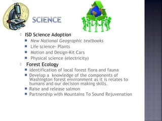  ISD Science Adoption 
 New National Geographic textbooks 
 Life science- Plants 
 Motion and Design-Kit Cars 
 Physical science (electricity) 
 Forest Ecology 
 identification of local forest flora and fauna 
 Develop a knowledge of the components of 
Washington forest environment as it is relates to 
humans and our decision making skills. 
 Raise and release salmon 
 Partnership with Mountains To Sound Rejuvenation 
 