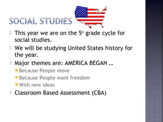  This year we are on the 5th grade cycle for 
social studies. 
 We will be studying United States history for 
the year. 
 Major themes are: AMERICA BEGAN … 
Because People move 
Because People want freedom 
With new ideas 
 Classroom Based Assessment (CBA) 
 