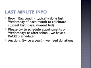  Brown Bag Lunch – typically done last 
Wednesday of each month to celebrate 
student birthdays. (Parent led) 
 Please try to schedule appointments on 
Wednesdays or after school, we have a 
PACKED schedule! 
 Auctions (twice a year) – we need donations 
 