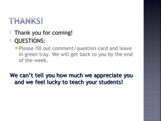  Thank you for coming! 
 QUESTIONS: 
Please fill out comment/question card and leave 
in green tray. We will get back to you by the end 
of the week. 
We can’t tell you how mmuucchh wwee aapppprreecciiaattee yyoouu 
aanndd wwee ffeeeell lluucckkyy ttoo tteeaacchh yyoouurr ssttuuddeennttss!! 
