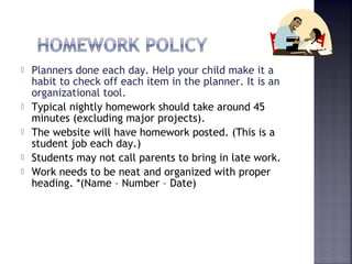  Planners done each day. Help your child make it a 
habit to check off each item in the planner. It is an 
organizational tool. 
 Typical nightly homework should take around 45 
minutes (excluding major projects). 
 The website will have homework posted. (This is a 
student job each day.) 
 Students may not call parents to bring in late work. 
 Work needs to be neat and organized with proper 
heading. *(Name – Number – Date) 
 