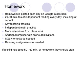 Homework
● Homework is posted each day on Google Classroom
● 20-60 minutes of independent reading every day, including at
school
● Keyboarding practice
● Independent math practice
● Math extensions from class work
● Additional practice with online applications
● Study for tests as needed
● Revising assignments as needed
If a child has done 50 - 60 min. of homework they should stop
 