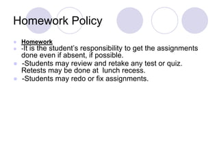 Homework Policy
● Homework
● -It is the student’s responsibility to get the assignments
done even if absent, if possible.
● -Students may review and retake any test or quiz.
Retests may be done at lunch recess.
● -Students may redo or fix assignments.
 
