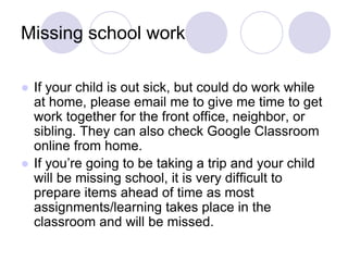 Missing school work
● If your child is out sick, but could do work while
at home, please email me to give me time to get
work together for the front office, neighbor, or
sibling. They can also check Google Classroom
online from home.
● If you’re going to be taking a trip and your child
will be missing school, it is very difficult to
prepare items ahead of time as most
assignments/learning takes place in the
classroom and will be missed.
 