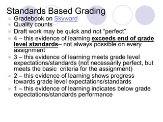 Standards Based Grading
● Gradebook on Skyward
● Quality counts
● Draft work may be quick and not “perfect”
● 4 – this evidence of learning exceeds end of grade
level standards– not always possible on every
assignment
● 3 – this evidence of learning meets grade level
expectations/standards (not necessarily perfect, but
meets the basic criteria for the assignment)
● 2 – this evidence of learning shows progress
towards grade level expectations/standards
● 1 – this evidence of learning indicates below grade
expectations/standards performance
 