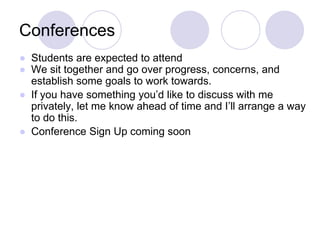 Conferences
● Students are expected to attend
● We sit together and go over progress, concerns, and
establish some goals to work towards.
● If you have something you’d like to discuss with me
privately, let me know ahead of time and I’ll arrange a way
to do this.
● Conference Sign Up coming soon
 
