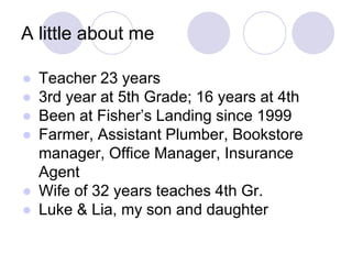 A little about me
● Teacher 23 years
● 3rd year at 5th Grade; 16 years at 4th
● Been at Fisher’s Landing since 1999
● Farmer, Assistant Plumber, Bookstore
manager, Office Manager, Insurance
Agent
● Wife of 32 years teaches 4th Gr.
● Luke & Lia, my son and daughter
 
