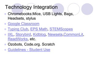 Technology Integration
● Chromebooks:Mice, USB Lights, Bags,
Headsets, stylus
● Google Classroom
● Typing Club, EPS Math, STEMScopes
● IXL, Storybird, Kidblog, Newsela,CommonLit,
ReadWorks, etc.
● Ozobots, Code.org. Scratch
● Guidelines - Student Use
 