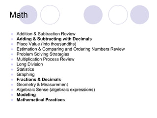 Math
● Addition & Subtraction Review
● Adding & Subtracting with Decimals
● Place Value (into thousandths)
● Estimation & Comparing and Ordering Numbers Review
● Problem Solving Strategies
● Multiplication Process Review
● Long Division
● Statistics
● Graphing
● Fractions & Decimals
● Geometry & Measurement
● Algebraic Sense (algebraic expressions)
● Modeling
● Mathematical Practices
 
