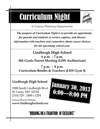 Curriculum Night
                  A Course Planning Opportunity

   The purpose of Curriculum Night is to provide an opportunity
     for parents and students to review, explore, and discuss
 information with teachers and counselors about course choices
                  for the upcoming school year.

                    Lindbergh High School
                    6 p.m. - 7 p.m.
      8th Grade Parent Meeting (LHS Auditorium)
                   7 p.m. - 8 p.m.
      Curriculum Booths & Teachers (LHS Gym 3)


Lindbergh High School
                                   January 30
5000 South Lindbergh Blvd.                    , 2013
St. Louis, MO 63126                 6:00—8:0
(314) 729 - 2400 x 1254                      0 PM
School District Website
www.lindberghschools.ws


                “BUILDING ON A TRADITION OF EXCELLENCE”
 