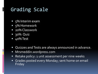 Grading Scale5% Interim exam5% Homework20% Classwork30%  Quiz40% TestQuizzes and Tests are always announced in advance.Mrsmeddin.wordpress.comRetake policy: 1 unit assessment per nine weeksGrades posted every Monday; sent home on email Friday