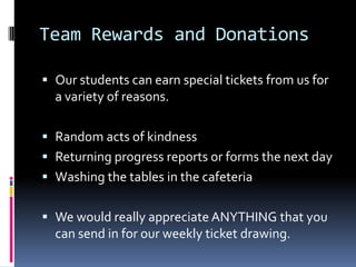 Team Rewards and DonationsOur students can earn special tickets from us for a variety of reasons.Random acts of kindnessReturning progress reports or forms the next dayWashing the tables in the cafeteriaWe would really appreciate ANYTHING that you can send in for our weekly ticket drawing.