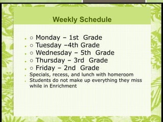S
Weekly Schedule
● ○ Monday – 1st Grade
● ○ Tuesday –4th Grade
● ○ Wednesday – 5th Grade
● ○ Thursday – 3rd Grade
● ○ Friday – 2nd Grade
● Specials, recess, and lunch with homeroom
● Students do not make up everything they miss
while in Enrichment
 
