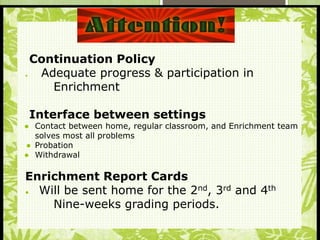 S
Continuation Policy
 Adequate progress & participation in
Enrichment
Interface between settings
● Contact between home, regular classroom, and Enrichment team
solves most all problems
● Probation
● Withdrawal
Enrichment Report Cards
● Will be sent home for the 2nd, 3rd and 4th
Nine-weeks grading periods.
 