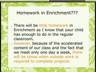 S
● There will be little homework in
Enrichment as I know that your child
has enough to do in the regular
classroom.
● However, because of the accelerated
content of our class and the fact that
we meet only one day a week, there
will be times when outside work is
required to complete projects.
Homework in Enrichment???
 