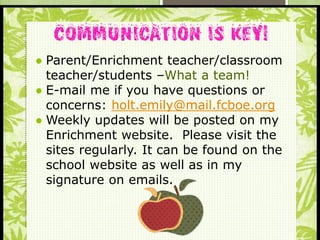 S
● Parent/Enrichment teacher/classroom
teacher/students –What a team!
● E-mail me if you have questions or
concerns: holt.emily@mail.fcboe.org
● Weekly updates will be posted on my
Enrichment website. Please visit the
sites regularly. It can be found on the
school website as well as in my
signature on emails.
 