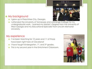  My background
 I grew up in Peachtree City, Georgia.
 I attended the University of Tennessee and LaGrange College for my
undergraduate work. I earned my Master’s Degree from the University of
West Georgia and my Educational Specialist from Lincoln Memorial
University.
My experience
 I’ve been teaching for 12 years and 11 of those
have been right here at Cleveland!
 I have taught kindergarten, 1st, and 3rd grades.
 This is my second year in the Enrichment Classroom.
 