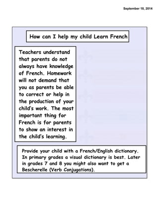 September 18, 2014 
How can I help my child Learn French 
• Ask questions about what is being taught 
in class and suggest that the child teach 
you some vocabulary or structures. 
• Listen to your child read you the work 
they have written. If you do not 
understand listen then ask the child to 
explain what was read. 
• Encourage your child to interact in 
French with French speaking neighbors or 
acquaintances 
• Encourage your child to spend small 
amounts of time listening to French 
television (cartoons, sports, games, music 
videos). 
• Encourage your child to borrow French 
books from the library. 
Teachers understand 
that parents do not 
always have knowledge 
of French. Homework 
will not demand that 
you as parents be able 
to correct or help in 
the production of your 
child’s work. The most 
important thing for 
French is for parents 
to show an interest in 
the child’s learning. 
Provide your child with a French/English dictionary. 
In primary grades a visual dictionary is best. Later 
in grades 7 and 8 you might also want to get a 
Bescherelle (Verb Conjugations). 
