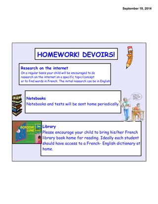 September 18, 2014 
HOMEWORK! DEVOIRS! 
Research on the internet 
On a regular basis your child will be encouraged to do 
research on the internet on a specific topic/concept 
or to find words in French. The initial research can be in English. 
Notebooks 
Notebooks and tests will be sent home periodically. 
Library 
Please encourage your child to bring his/her French 
library book home for reading. Ideally each student 
should have access to a French- English dictionary at 
home. 
 