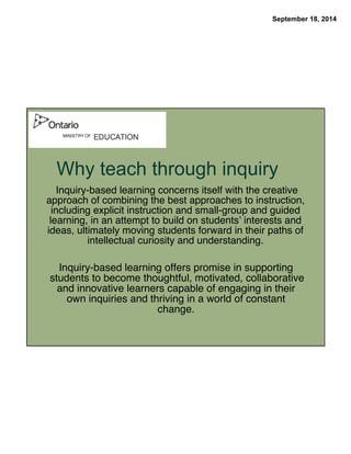 September 18, 2014 
Why teach through inquiry 
Inquiry-based learning concerns itself with the creative 
approach of combining the best approaches to instruction, 
including explicit instruction and small-group and guided 
learning, in an attempt to build on students’ interests and 
ideas, ultimately moving students forward in their paths of 
intellectual curiosity and understanding. 
Inquiry-based learning offers promise in supporting 
students to become thoughtful, motivated, collaborative 
and innovative learners capable of engaging in their 
own inquiries and thriving in a world of constant 
change. 
 