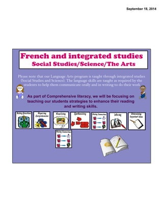 September 18, 2014 
French and integrated studies 
Social Studies/Science/The Arts 
Please note that our Language Arts program is taught through integrated studies 
(Social Studies and Science). The language skills are taught as required by the 
students to help them communicate orally and in writing to do their work 
As part of Comprehensive literacy, we will be focusing on 
teaching our students strategies to enhance their reading 
and writing skills. 
 