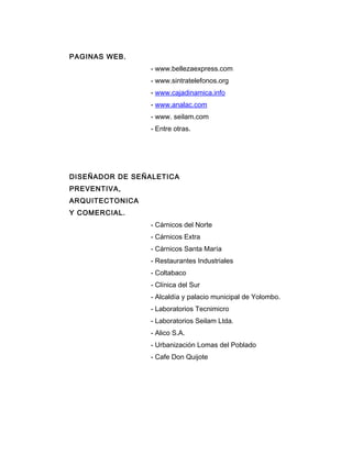 PAGINAS WEB.
- www.bellezaexpress.com
- www.sintratelefonos.org
- www.cajadinamica.info
- www.analac.com
- www. seilam.com
- Entre otras.
DISEÑADOR DE SEÑALETICA
PREVENTIVA,
ARQUITECTONICA
Y COMERCIAL.
- Cárnicos del Norte
- Cárnicos Extra
- Cárnicos Santa María
- Restaurantes Industriales
- Coltabaco
- Clínica del Sur
- Alcaldía y palacio municipal de Yolombo.
- Laboratorios Tecnimicro
- Laboratorios Seilam Ltda.
- Alico S.A.
- Urbanización Lomas del Poblado
- Cafe Don Quijote
 
