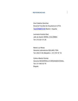 REFERENCIAS
Ana Catalina Sanchez
Docente Facultad de Arquitectura U.P.B.
Tel:676687316 Madrid - España
Leonardo Andrés Diaz
Jefe de diseño SEÑAL COLOMBIA
Tel: 312 521 51 26
Marta Luz Misas
Gerente Laboratorios SEILAM LTDA.
Tel: 256 01 80 (Medellín) - 313 797 87 16
Carlos Alberto Goméz
Gerente DESARROLLO ORGANIZACIONAL.
Tel: 311 893 52 70
Bogota.
 