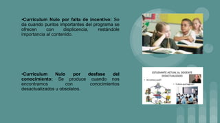 •Currículum Nulo por falta de incentivo: Se
da cuando puntos importantes del programa se
ofrecen con displicencia, restándole
importancia al contenido.
•Currículum Nulo por desfase del
conocimiento: Se produce cuando nos
encontramos con conocimientos
desactualizados u obsoletos.
 
