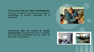 •Currículum Nulo por fallas metodológicas:
Se da por el escaso conocimiento que tenga la
metodología el profesor encargado de la
asignatura.
•Currículum Nulo por exceso de ayudas
audiovisuales: Exposiciones que no muestran
una adecuada planificación de una sesión de
formación o información.
 