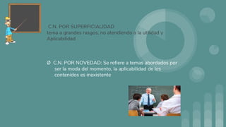 C.N. POR SUPERFICIALIDAD
tema a grandes rasgos, no atendiendo a la utilidad y
Aplicabilidad
Ø C.N. POR NOVEDAD: Se refiere a temas abordados por
ser la moda del momento, la aplicabilidad de los
contenidos es inexistente
 