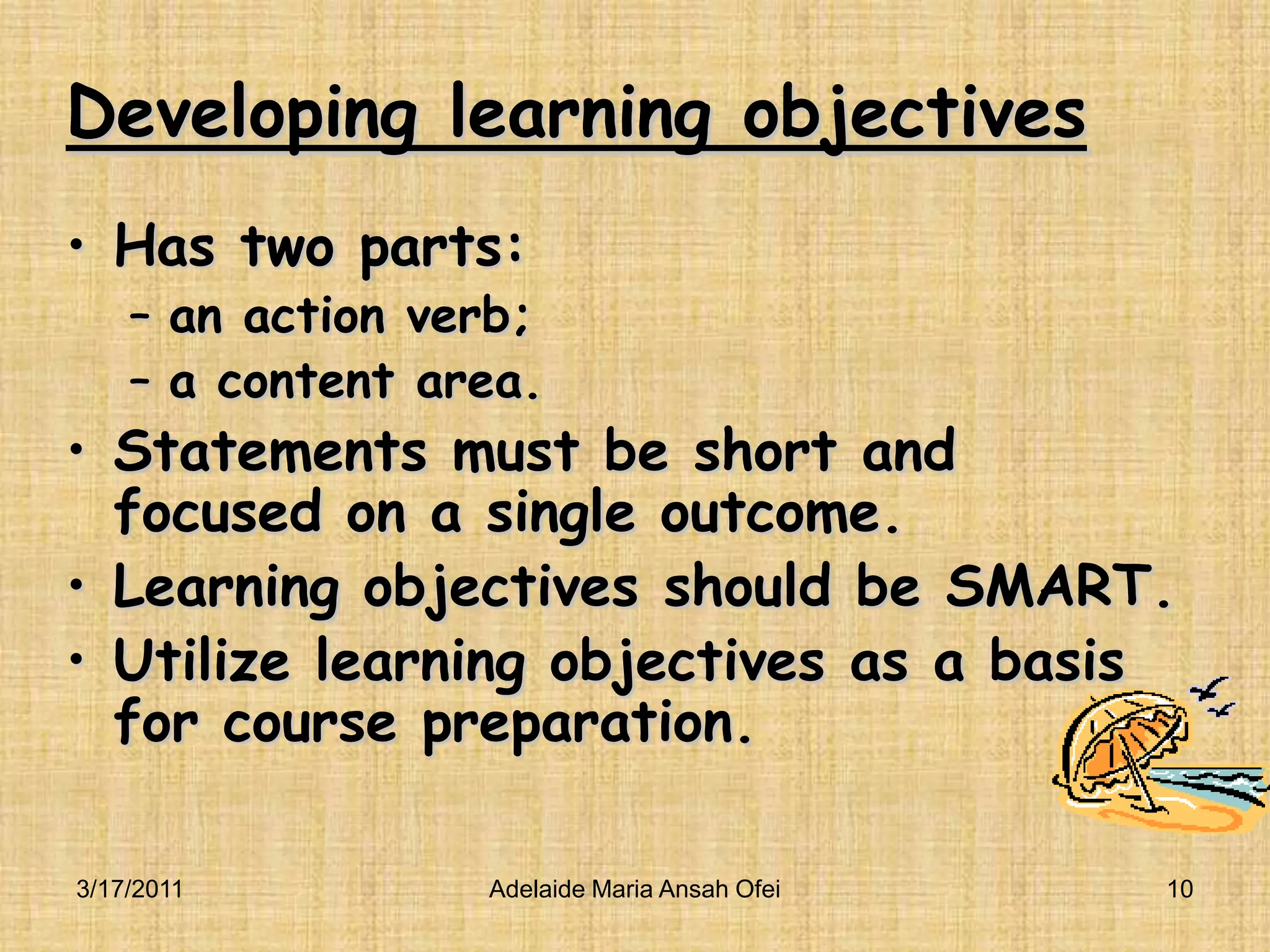 Developing learning objectivesHas two parts: an action verb; a content area.Statements must be short and focused on a single outcome.Learning objectives should be SMART.Utilize learning objectives as a basis for course preparation.3/16/201110Adelaide Maria Ansah Ofei