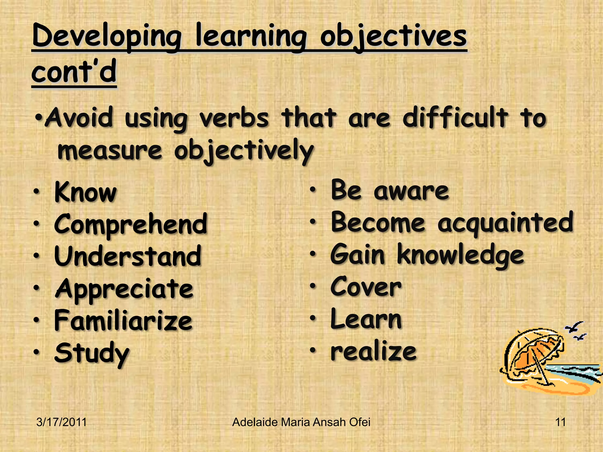 Developing learning objectives cont’dBe awareBecome acquaintedGain knowledgeCoverLearn realizeKnowComprehendUnderstandAppreciateFamiliarizeStudy3/16/2011Adelaide Maria Ansah Ofei11Avoid using verbs that are difficult to   measure objectively