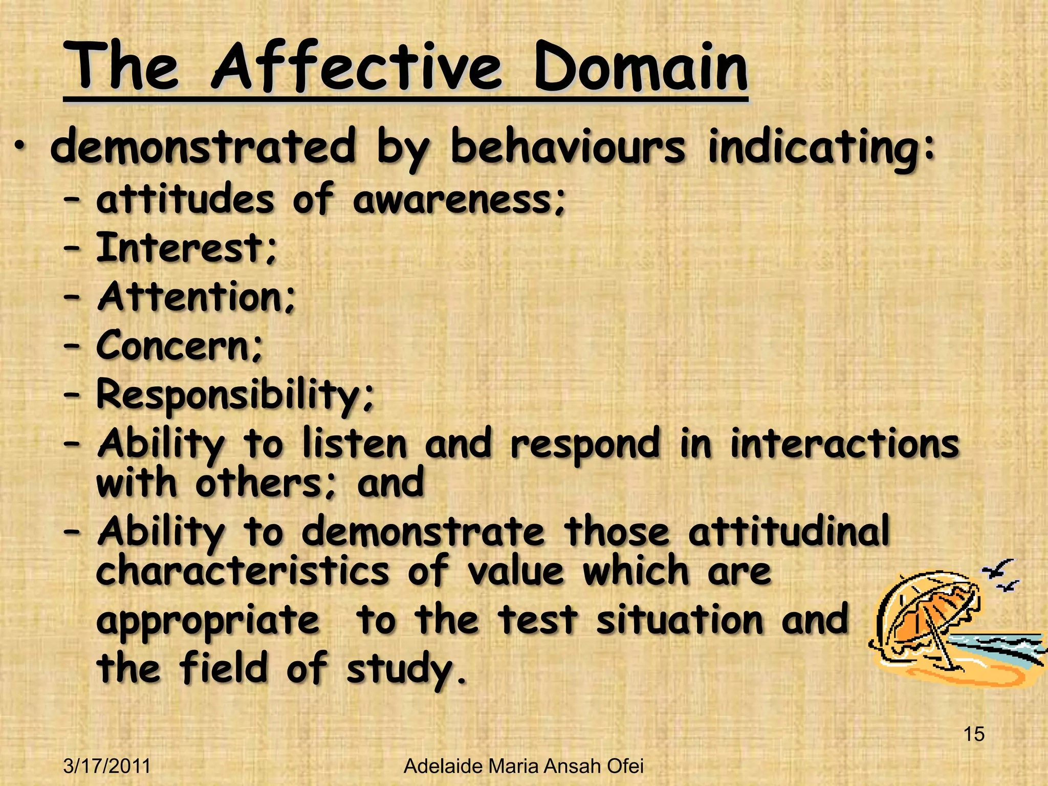 The Affective Domaindemonstrated by behaviours indicating: attitudes of awareness; Interest;Attention; Concern;Responsibility;Ability to listen and respond in interactions with others; and Ability to demonstrate those attitudinal characteristics of value which are 	appropriate  to the test situation and 	the field of study.3/16/201115Adelaide Maria Ansah Ofei